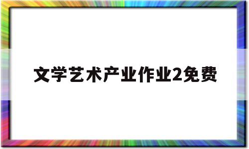 文学艺术产业作业2免费(全国性的产业文学艺术工作)