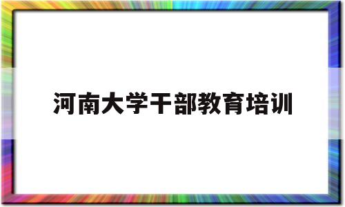 河南大学干部教育培训(河南大学干部教育培训中心官网)