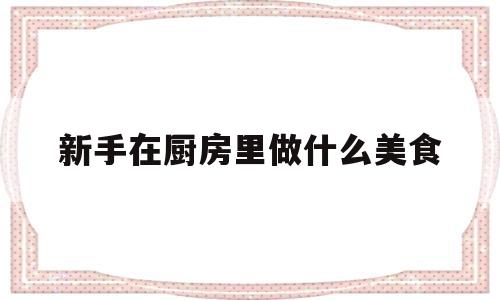 新手在厨房里做什么美食(新手在厨房里做什么美食好吃)