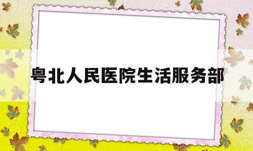 粤北人民医院生活服务部(粤北人民医院生活服务部电话号码)