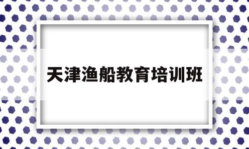 天津渔船教育培训班(天津渔船教育培训班怎么样)