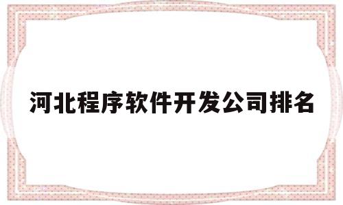 河北程序软件开发公司排名(河北省软件开发专科学校排名)