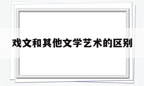 戏文和其他文学艺术的区别(戏文和其他文学艺术的区别是什么)