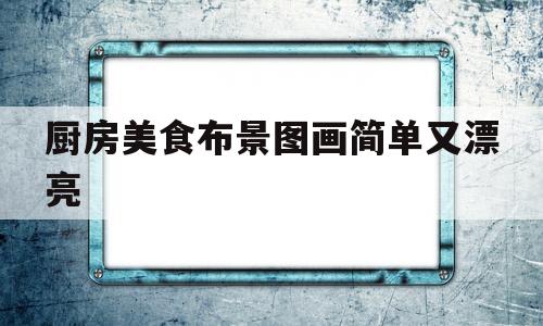 厨房美食布景图画简单又漂亮(厨房美食布景图画简单又漂亮四年级)