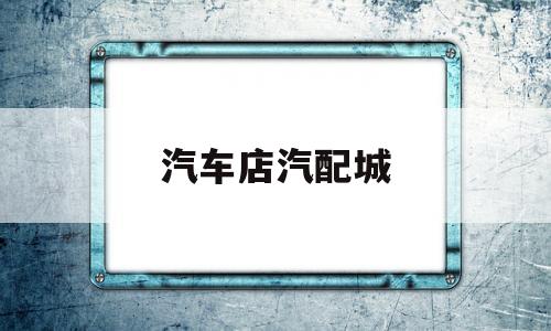 汽车店汽配城(汽车店汽配城电话号码)
