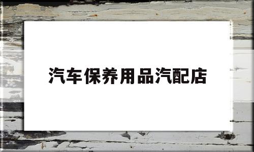 汽车保养用品汽配店(汽车保养一般要换哪些哪些东西)