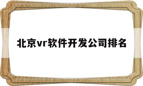 北京vr软件开发公司排名(北京vr软件开发公司排名前十)