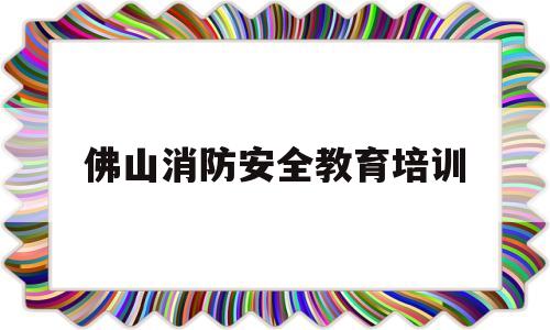 佛山消防安全教育培训(佛山消防安全教育培训机构)