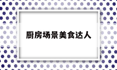 厨房场景美食达人(厨房场景美食达人怎么做)