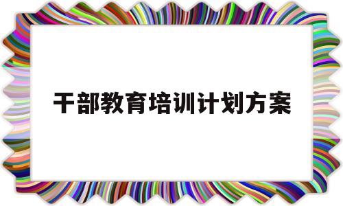 干部教育培训计划方案(干部教育培训计划方案怎么写)