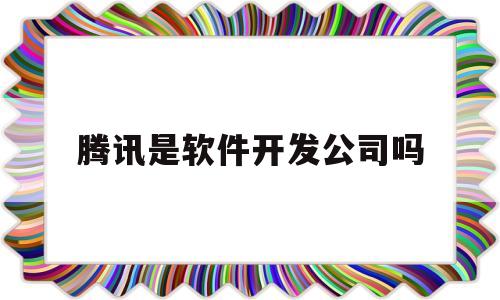 腾讯是软件开发公司吗(腾讯是软件开发公司吗知乎)