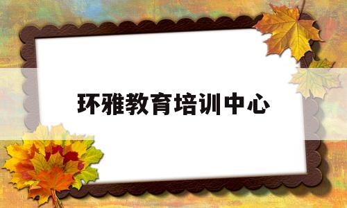 环雅教育培训中心(环雅教育培训中心地址)