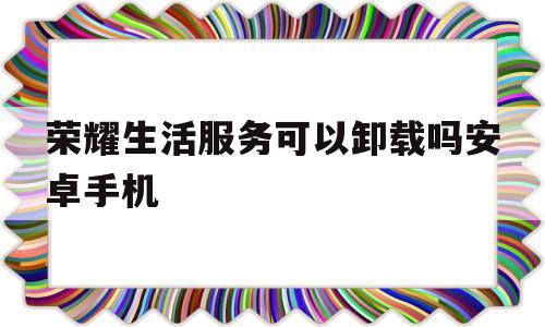 荣耀生活服务可以卸载吗安卓手机(荣耀生活服务可以卸载吗安卓手机软件)