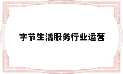 字节生活服务行业运营(字节跳动服务运营岗位是做什么的)