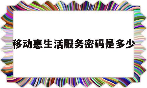 移动惠生活服务密码是多少(移动惠生活服务密码怎么找回)