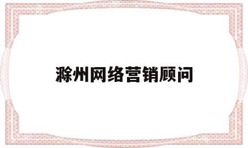 滁州网络营销顾问(网络营销顾问是干嘛的)