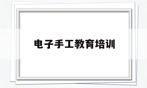 电子手工教育培训(电子手工教育培训心得体会)