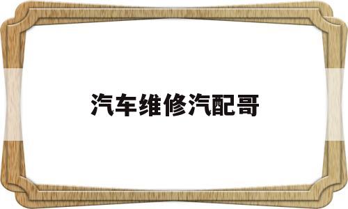 汽车维修汽配哥(汽配维修主要工作)