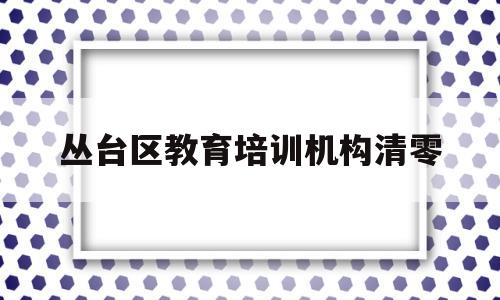 丛台区教育培训机构清零(丛台区教育培训机构清零通知)