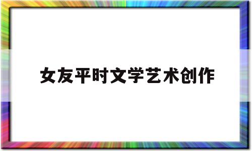 女友平时文学艺术创作(女友平时文学艺术创作怎么办)
