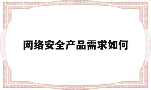 网络安全产品需求如何(网络安全产品需求如何解决)