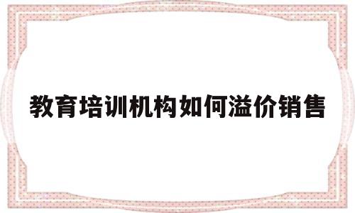 教育培训机构如何溢价销售(教育培训机构如何溢价销售的)