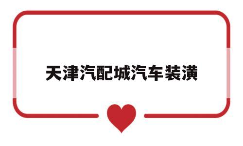 天津汽配城汽车装潢(天津汽配城汽车装潢招聘)