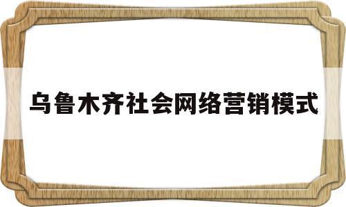 乌鲁木齐社会网络营销模式(乌鲁木齐社会网络营销模式有哪些)