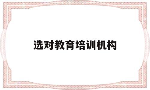 选对教育培训机构(选培训机构的几个要点)