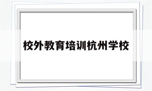 校外教育培训杭州学校(杭州市校外培训机构管理规定)