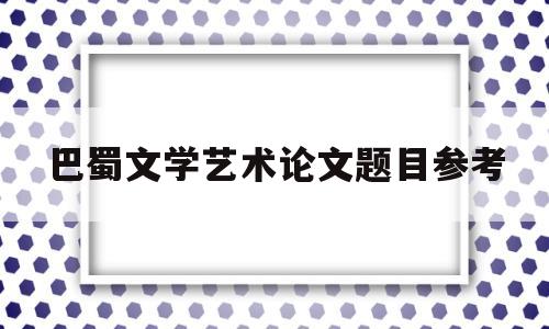 巴蜀文学艺术论文题目参考(巴蜀文学艺术论文题目参考最新)