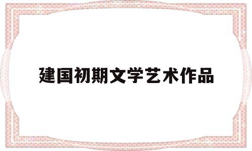 建国初期文学艺术作品(建国初期文艺界的三大战役)
