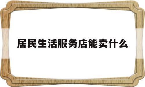 居民生活服务店能卖什么(居民生活服务店能卖什么食品)