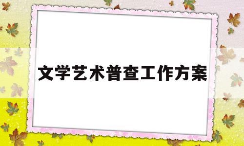 文学艺术普查工作方案(文学艺术普查工作方案设计)