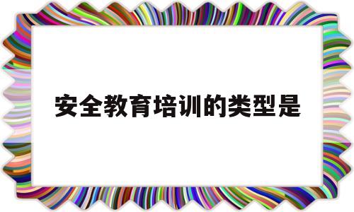 安全教育培训的类型是(安全教育培训的形式和内容)