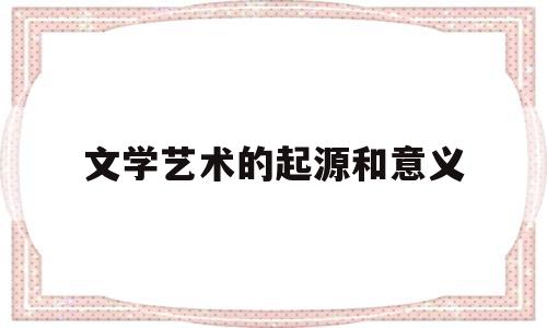 文学艺术的起源和意义(文学艺术的起源和意义是什么)
