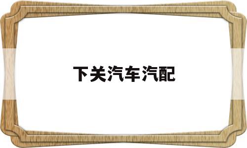 下关汽车汽配(下关汽车汽配城电话)