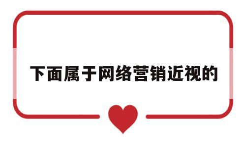 下面属于网络营销近视的(下面属于网络营销近视的是)