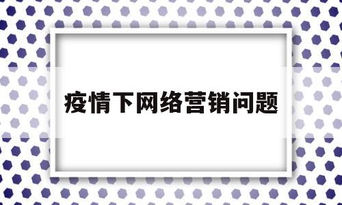疫情下网络营销问题(新冠疫情下我国企业网络营销发展中存在的问题)