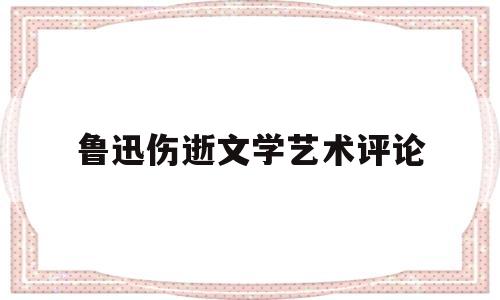 鲁迅伤逝文学艺术评论(体会鲁迅伤逝主题思想的独特性)
