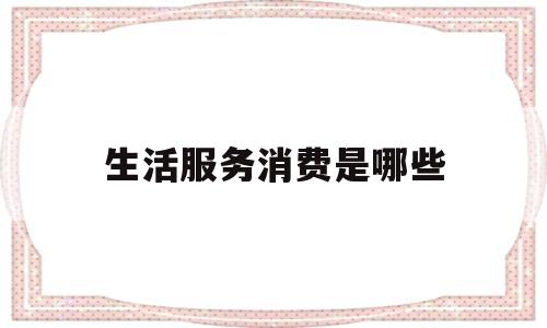 生活服务消费是哪些(生活服务消费券在哪里用)