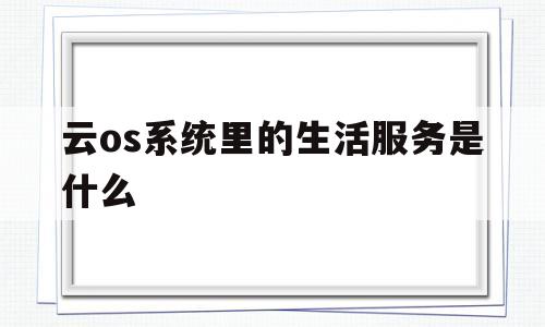 云os系统里的生活服务是什么的简单介绍