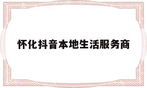 怀化抖音本地生活服务商(抖音本地生活服务商有哪些)