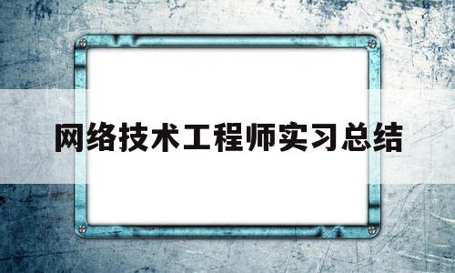 网络技术工程师实习总结(网络工程师试用期工作总结)