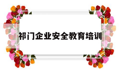 祁门企业安全教育培训(企业安全教育培训心得体会总结)