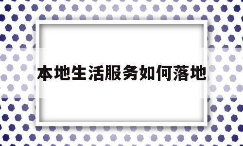 本地生活服务如何落地(本地生活服务平台怎么运营)