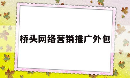桥头网络营销推广外包(网络推广外包sem营销外包)