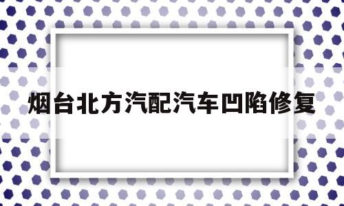 烟台北方汽配汽车凹陷修复(烟台北方汽配还有服务吗)
