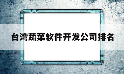 台湾蔬菜软件开发公司排名(台湾蔬菜软件开发公司排名榜)