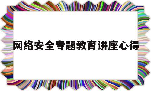 网络安全专题教育讲座心得(网络安全专题教育讲座心得体会总结)